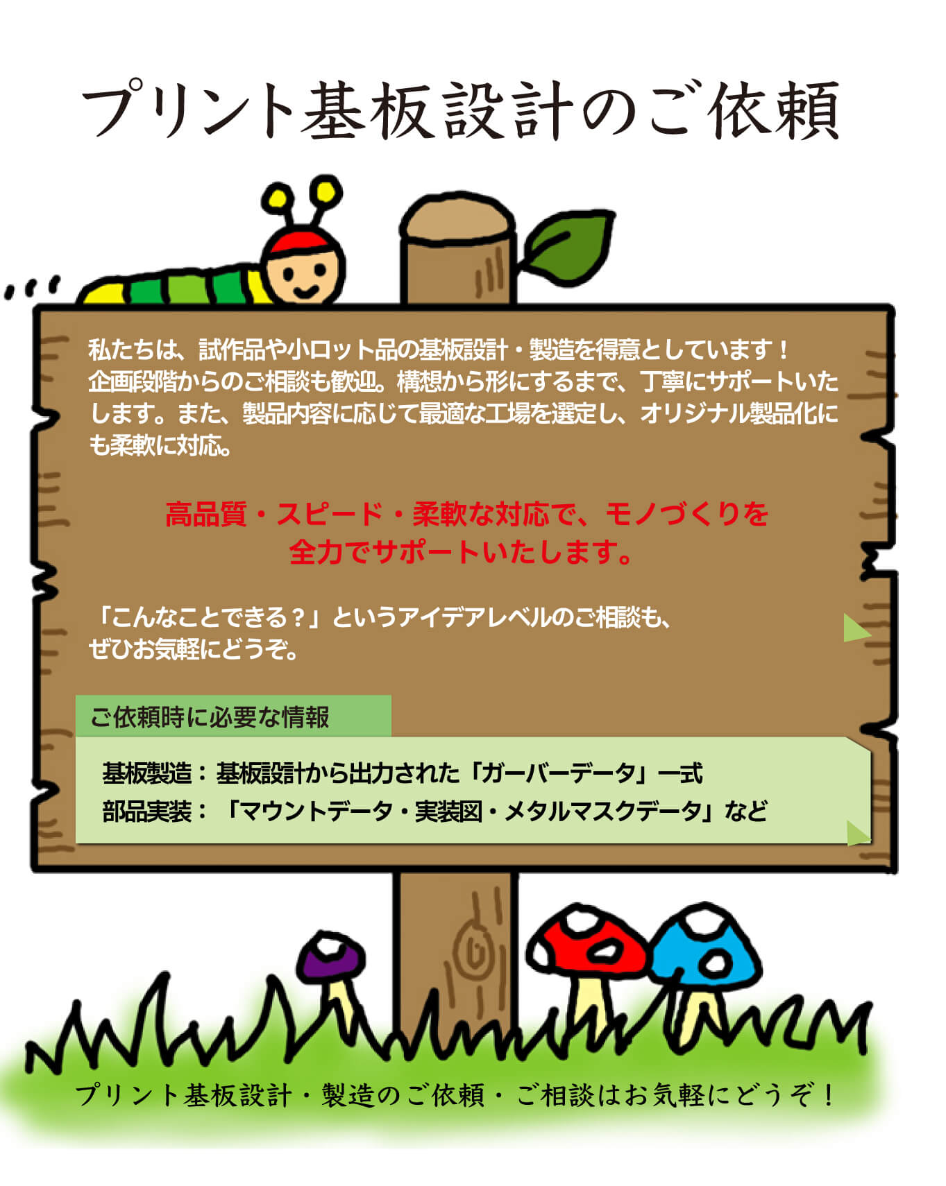 港区のプリント基板設計会社：東和サーキット プリント基板設計のご依頼 私たちは試作品や小ロット品の基板設計・製造を得意としています。企画段階からのご相談も歓迎。構想から形にするまで、丁寧にサポートいたします。また、製品内容に応じて最適な工場を選定し、オリジナル製品化にも柔軟に対応。高品質・スピード・柔軟な対応でものづくりを全力でサポートいたします。こんなことできる？というアイデアレベルのご相談もぜひお気軽に。ご依頼時に必要な情報：基板製造基板設計から出力されたガーバデータ一色部品実装：マウントデータ実装図・メタルマスクデータなど。プリント基板設計・製造のご依頼ご相談はお気軽にどうぞ